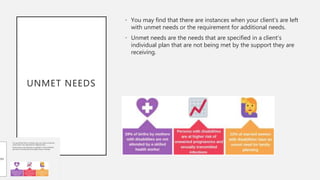 UNMET NEEDS
• You may find that there are instances when your client’s are left
with unmet needs or the requirement for additional needs.
• Unmet needs are the needs that are specified in a client's
individual plan that are not being met by the support they are
receiving.
 