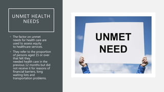 UNMET HEALTH
NEEDS
• The factor on unmet
needs for health care are
used to assess equity
to healthcare services.
• They refer to the proportion
of persons aged 15 or over
that felt they
needed health care in the
previous 12 months but did
not receive it for reasons of
financial barriers, long
waiting lists and
transportation problems.
 
