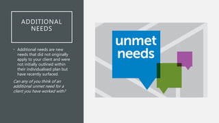 ADDITIONAL
NEEDS
• Additional needs are new
needs that did not originally
apply to your client and were
not initially outlined within
their individualised plan but
have recently surfaced.
Can any of you think of an
additional unmet need for a
client you have worked with?
 