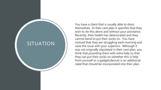 SITUATION
You have a client that is usually able to dress
themselves, In their care plan it specifies that they
wish to do this alone and without your assistance.
Recently, their health has deteriorated and they
cannot bend to put their socks on. You have
noticed that they are struggling each morning and
raise the issue with your superiors. Although it
was not originally stipulated in their care plan, you
think that providing them with extra help so that
they can put their socks on (whether this is help
from yourself or a gadget/device) is an additional
need that should be incorporated into their plan.
 