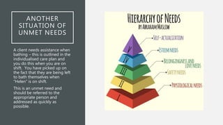 ANOTHER
SITUATION OF
UNMET NEEDS
A client needs assistance when
bathing – this is outlined in the
individualised care plan and
you do this when you are on
shift. You have picked up on
the fact that they are being left
to bath themselves when
“Helen” is on shift.
This is an unmet need and
should be referred to the
appropriate person and
addressed as quickly as
possible.
 