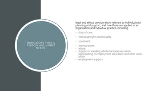 I N DICATORS T HAT A
P E RSON H AS U NMET
N E E DS.
legal and ethical considerations relevant to individualised
planning and support, and how these are applied in an
organisation and individual practice, including:
• duty of care.
• individual rights and equality.
• constraint.
• imprisonment.
• abuse.
• support in meeting additional expenses when
participating in employment, education and other areas
of life
• employment support.
 