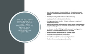 THE UN DISABILITY
CONVENTION SETS
OUT HOW HUMAN
RIGHTS AND
FREEDOMS APPLY TO
PEOPLE WITH
DISABILITY,
INCLUDING THE
RIGHT TO:
• have the same access as everyone else to the physical environment,
transport, information and communications, and other facilities and
services
• live independently and be included in the community
• equal opportunity and inclusion in education
• the highest attainable standard of health and access to health and
rehabilitation services
• effective measures to ensure the equal right of people with disability to
work, including support for reasonable adjustments to be made to the
work environment
• an adequate standard of living, including access to housing and to
assistance with disability expenses where necessary
• equal recognition before the law and access to justice
• respect for privacy and family relationships
• be free from cruel, inhuman or degrading treatment
• freedom of movement and personal mobility.
 