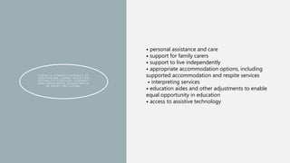 T H E R E I S S T R O N G E V I D E N C E O F
C O N T I N U I N G , U N M E T N E E D F O R
D I S A B I L I T Y S E R V I C E S , S U P P O R T
A N D A S S I S T A N C E I N A U S T R A L I A
I N A R E A S I N C L U D I N G :
• personal assistance and care
• support for family carers
• support to live independently
• appropriate accommodation options, including
supported accommodation and respite services
• interpreting services
• education aides and other adjustments to enable
equal opportunity in education
• access to assistive technology
 