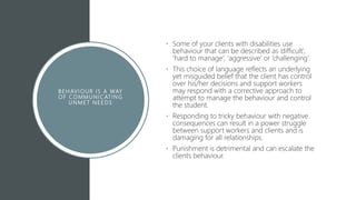 B E HAVIOUR I S A WAY
O F COMMUNICATING
U NMET N E EDS
• Some of your clients with disabilities use
behaviour that can be described as ‘difficult’,
‘hard to manage’, ‘aggressive’ or ‘challenging’.
• This choice of language reflects an underlying
yet misguided belief that the client has control
over his/her decisions and support workers
may respond with a corrective approach to
attempt to manage the behaviour and control
the student.
• Responding to tricky behaviour with negative
consequences can result in a power struggle
between support workers and clients and is
damaging for all relationships.
• Punishment is detrimental and can escalate the
clients behaviour.
 