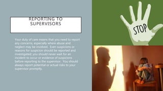 REPORTING TO
SUPERVISORS
• Your duty of care means that you need to report
any concerns, especially where abuse and
neglect may be involved. Even suspicions or
reasons for suspicion should be reported and
investigated; you should never wait for an
incident to occur or evidence of suspicions
before reporting to the supervisor. You should
always report potential or actual risks to your
supervisor promptly.
 
