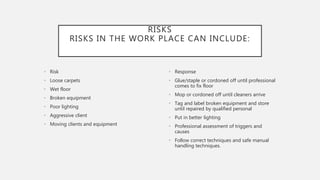 RISKS
RISKS IN THE WORK PLACE CAN INCLUDE:
• Risk
• Loose carpets
• Wet floor
• Broken equipment
• Poor lighting
• Aggressive client
• Moving clients and equipment
• Response
• Glue/staple or cordoned off until professional
comes to fix floor
• Mop or cordoned off until cleaners arrive
• Tag and label broken equipment and store
until repaired by qualified personal
• Put in better lighting
• Professional assessment of triggers and
causes
• Follow correct techniques and safe manual
handling techniques.
 