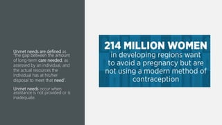 Unmet needs are defined as
“the gap between the amount
of long-term care needed, as
assessed by an individual, and
the actual resources the
individual has at his/her
disposal to meet that need”.
Unmet needs occur when
assistance is not provided or is
inadequate.
 