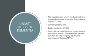 UNMET
NEEDS OF
DEMENTIA
• The most common unmet needs according to
the people with dementia were: Psychological
distress (31.9%),
• Company (29.8%) and
• Daytime activities (25.5%).
• Carers also reported the most unmet needs in
those areas, but in a different order: daytime
activities (57.4%), company (48.9%) and
psychological distress (44.7%).
 