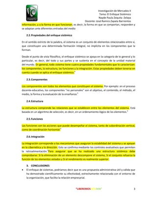 Investigación de Mercados II
Tema: El Enfoque Sistémico
Nayde Paula Zequita Zelaya
Docente: José Ramiro Zapata Barrientos
“LIBEREMOS BOLIVIA” 3
información, y a la forma en que funcionan; es decir, la forma en que se comportan, responden y
se adaptan ante diferentes entradas del medio
2.2.Propiedades del enfoque sistémico
En el sentido estricto de la palabra, el sistema es un conjunto de elementos relacionados entre sí,
que constituyen una determinada formación integral, no implícita en los componentes que la
forman.
Desde el punto de vista filosófico, el enfoque sistémico se apoya en la categoría de lo general y lo
particular, es decir, del todo y sus partes y se sustenta en el concepto de la unidad material
del mundo. En general, todo sistema tiene cuatro propiedades fundamentales que lo caracterizan:
los componentes, la estructura, las funciones y la integración. Estas propiedades deben tenerse en
cuenta cuando se aplica el enfoque sistémico.4
2.3.Componentes
Los componentes son todos los elementos que constituyen el sistema. Por ejemplo: en el proceso
docente-educativo, los componentes "no personales" son el objetivo, el contenido, el método, el
medio, la forma y la evaluación de la enseñanza.5
2.4.Estructura
La estructura comprende las relaciones que se establecen entre los elementos del sistema. Está
basada en un algoritmo de selección, es decir, en un ordenamiento lógico de los elementos.5
2.5.Funciones
Las funciones son las acciones que puede desempeñar el sistema, tanto de subordinación vertical,
como de coordinación horizontal.5
2.6.Integración
La integración corresponde a los mecanismos que aseguran la estabilidad del sistema y se apoyan
en la cibernética y la dirección. Esto se confirma mediante los controles evaluativos que permiten
la retroalimentación.5
Para asegurar que se ha realizado una estructura sistémica debe
comprobarse: Si la eliminación de un elemento descompone el sistema, Si el conjunto refuerza la
función de los elementos aislados y Si el rendimiento es realmente superior.
3. CONCLUSIONES
 El enfoque de sistemas, podríamos decir que es una propuesta administrativa útil y válida que
ha demostrado científicamente su efectividad, estrechamente relacionada con el entorno de
la organización, que facilita la relación empresarial.
 