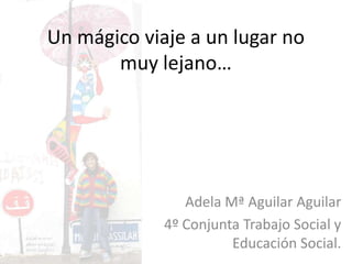 Un mágico viaje a un lugar no
       muy lejano…




                Adela Mª Aguilar Aguilar
             4º Conjunta Trabajo Social y
                       Educación Social.
 
