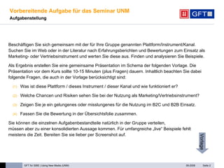 Vorbereitende Aufgabe für das Seminar UNM Aufgabenstellung   Beschäftigen Sie sich gemeinsam mit der für Ihre Gruppe genannten Plattform/Instrument/Kanal.  Suchen Sie im Web oder in der Literatur nach Erfahrungsberichten und Bewertungen zum Einsatz als Marketing- oder Vertriebsinstrument und werten Sie diese aus. Finden und analysieren Sie Beispiele.  Als Ergebnis erstellen Sie eine gemeinsame Präsentation im Schema der folgenden Vorlage. Die Präsentation vor dem Kurs sollte 10-15 Minuten (plus Fragen) dauern. Inhaltlich beachten Sie dabei folgende Fragen, die auch in der Vorlage berücksichtigt sind: Was ist diese Plattform / dieses Instrument / dieser Kanal und wie funktioniert er? Welche Chancen und Risiken sehen Sie bei der Nutzung als Marketing/Vertriebsinstrument? Zeigen Sie je ein gelungenes oder misslungenes für die Nutzung im B2C und B2B Einsatz. Fassen Sie die Bewertung in der Übersichtsfolie zusammen. Sie können die einzelnen Aufgabenbestandteile natürlich in der Gruppe verteilen,  müssen aber zu einer konsolidierten Aussage kommen. Für umfangreiche „live“ Beispiele fehlt meistens die Zeit. Bereiten Sie sie lieber per Screenshot auf.  Seite  Vorlage 