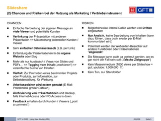Slideshare  (2) Chancen und Risiken bei der Nutzung als Marketing / Vertriebsinstrument CHANCEN Einfache Verbreitung der eigenen Message an  viele Viewer  und potentielle Kunden Verlinkung  der Präsentation mit anderen Präsentation => Maximierung potentieller Kunden / Viewer Sehr  einfacher Datenaustausch  (z.B. per Link) Einbindung der Präsentationen in die  eigene Website  oder Blog  Mehr als nur Austausch / Views von Slides und PDFs… =>  Tagging vom Inhalt  („markieren“) => vereinfachte Suche von Inhalten Vielfalt : Zur Promotion eines bestimmten Projekts oder Produkts, zur Information, zur Selbstdarstellung, für Werbung Arbeitsspeicher wird extern genutzt  (E-Mail-Problematik großer Dateien) Archivierung von Präsentationen  und Backup, falls Internet-Access oder PC-Access is down Feedback  erhalten durch Kunden / Viewers („post a comment“) RISIKEN Möglicherweise interne Daten werden von  Dritten  eingesehen Nur Ansicht , keine Bearbeitung von Inhalten (kann dazu führen, dass doch wieder per E-Mail kommuniziert wird) Potentiell werden die Webseiten-Besucher auf andere Funktionen oder Präsentationen “ abgelenkt “ Die Message kann auch da gestreut werden, wo es gar nicht der Fall sein soll („ falsche Zielgruppe “) Kein Massenmedium (1000 views per Slideshow = gut; youtube: 1.000.000  !!!) Kein Ton, nur Standbilder Seite  