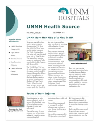 UNMH Health Source
                          VOLUME 1, ISSUE 2                          DECEMBER 2011


                          UNMH Burn Unit One of a Kind in NM
  Special points
  of interest:            More than one million burn         also tries to decrease burn
                          injuries occur every year          injury prevalence by providing
   UNMH Burn Unit        throughout the U.S. More           public education through
                          than 450,000 of those burns        community outreach.
    Unique in NM
                          receive medical treatment.
                                                             Burn treatment requires a
   Types of Burn         The UNM Hospitals Burn
                                                             multidisciplinary approach
                          Unit is the only one of its kind
    Injuries                                                 involving various healthcare
                          in the state of New Mexico.
                                                             professionals, including
   Burn Classification   The nearest burn resource
                                                             physicians, surgeons,
                          centers are hundreds of miles
                                                             physician assistants, nurse
   Burn Prevention       away (Lubbock, TX; Phoenix,
                                                             practitioners, registered            UNMH Adult Burn Unit
                          AZ; Denver, CO).
    Education                                                nurses, burn techs, physical
                          The UNMH Burn Unit has             and occupational therapists,
   UNMH Burn Unit                                                                             Burn care is an ongoing
                          six private, adult rooms within    case management services,
                                                                                               process and is continued after
    Contact               the trauma surgical burn ICU       pharmacists, respiratory
                                                                                               hospital discharge. Patients
                          that provides care for all burn    therapists and nutritionists.
    Information                                                                                are seen one to two weeks
                          injuries from admission to         All burn unit nurses are
                                                                                               after discharge and return
                          discharge. Pediatric patients      trained to meet the complex
                                                                                               based on medical team
                          are treated in various units       needs of the specialized burn
                                                                                               recommendations. The clinic
                          (Pediatric ICU and Carrie          patient population, and their
                                                                                               staff is available for concerns
                          Tingley Rehab Hospital)            families and friends
                                                                                               about infection, fever and
                          based on injury severity and       participating in patient care.
                                                                                               medication refills.
                          current needs. The Burn Unit



                          Types of Burn Injuries
                          Burn injuries can be quite         (explosions), flame, scalds and   DC (direct current). The
                          serious and vary in levels of      contact.                          current follows the path of
                          severity. The four basic types                                       least resistance, causing injury
                                                             Chemical burns are caused
                          of burns include thermal,                                            in areas other than the contact
                                                             by strong acids or alkali
                          chemical, electrical and                                             site.
                                                             substances and continue to
                          radiological.
 Example of a first                                          cause damage until the agent      Radiological burns are caused
degree, thermal burn      Thermal burns are the most         is inactivated.                   by alpha, beta or gamma
                          common type of burn injury                                           radiation and sometimes need
                                                             Electrical burns are caused by
                          and can be caused in various                                         decontamination to stop the
                                                             AC (alternating current) and
                          ways including flash                                                 injury.
 