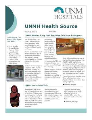 UNMH Health Source
                       VOLUME 1, ISSUE 1                      JULY 2011

                       UNMH Mother Baby Unit Provides Guidance & Support
Adult Urgent Care
Center Now Open        The Mother Baby Unit            establishing
at UNMH                (MBU) is an all-private-        breastfeeding or
                       room, maternity floor           bottle-feeding
                       providing care for new          skills. Rooms
 Open Monday
                       mothers and their healthy       have a built-in
  through Friday,      newborns.                       guest bed so the
  9 a.m. to 9 p.m.                                     new mother can
 Located on the       Nurses are trained to meet
                                                       have Dad, one
  West side of the     the needs of these special
                                                       family member
  main hospital next   patients and understand
                                                       or friend stay
  to the former        that birth is a normal
                                                       overnight with her.          If the baby should require care in
  Cancer Center        process leading to exciting
                                                                                    the Newborn Intensive Care Unit
  location (now the    changes for the entire          All nurses in the MBU are
                                                                                    (NICU), MBU staff help the
  BBRP Plaza).         family.                         trained to help the new
                                                                                    mother get to the baby’s bedside.
                                                       mother successfully begin
                       Mothers are encouraged to                                    Assistance is also provided to begin
                                                       breastfeeding.
                       keep baby at the bedside                                     breast pumping and getting milk to
                       (known as rooming in),          If there is a need for more the baby, while encouraging the
                       which teaches them how          intense intervention,        mother to get rest so she can heal
                       to respond to the baby’s        Certified Lactation          and respond to the baby’s needs.
                       needs and establish             Specialists are available to
                                                                                    Care also continues after discharge.
                       skin-to-skin care. Mothers      assist during the hospital
                                                                                    Most babies are seen in the
                       also learn to identify          stay.
                                                                                    Newborn Clinic two to three days
                       feeding cues while
                                                                                    after going home.
                                                                                      ● continued, next page
                       UNMH Lactation Clinic

                       Breast milk is one of the       Staff is available for           The clinic staff can assist
                       best gifts a mother can give    prenatal teaching and            with introduction of foods
                       to her child. Often women       assessment and follow-up         when the baby is six
                       have concerns about being       days after discharge, or any     months old or when the
                       able to produce enough          time a mother feels the          mother is ready to wean the
                       milk or the ability to “do it   need for support and             baby.
                       right.” UNMH has a clinic       guidance.
                                                                                        ● continued, next page
                       dedicated solely to helping
                       woman successfully
                       breastfeed.
 