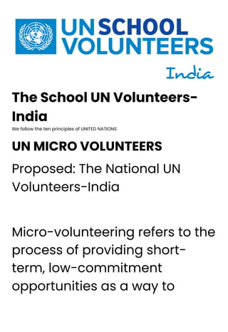 The School UN Volunteers-
India
We follow the ten principles of UNITED NATIONS
UN MICRO VOLUNTEERS
Proposed: The National UN
Volunteers-India
Micro-volunteering refers to the
process of providing short-
term, low-commitment
opportunities as a way to
 