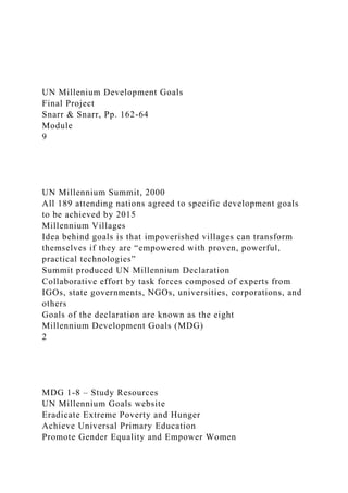 UN Millenium Development Goals
Final Project
Snarr & Snarr, Pp. 162-64
Module
9
UN Millennium Summit, 2000
All 189 attending nations agreed to specific development goals
to be achieved by 2015
Millennium Villages
Idea behind goals is that impoverished villages can transform
themselves if they are “empowered with proven, powerful,
practical technologies”
Summit produced UN Millennium Declaration
Collaborative effort by task forces composed of experts from
IGOs, state governments, NGOs, universities, corporations, and
others
Goals of the declaration are known as the eight
Millennium Development Goals (MDG)
2
MDG 1-8 – Study Resources
UN Millennium Goals website
Eradicate Extreme Poverty and Hunger
Achieve Universal Primary Education
Promote Gender Equality and Empower Women
 