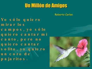 Un Millón de Amigos Yo sólo quiero mirar los campos, yo sólo quiero cantar mi canto, pero no quiero cantar solito, yo quiero un coro de pajaritos. Roberto Carlos 