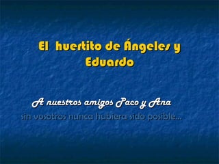El huertito de Ángeles y
            Eduardo

  A nuestros amigos Paco y Ana
sin vosotros nunca hubiera sido posible…
 