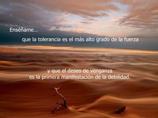 Enséñame… que la tolerancia es el más alto grado de la fuerza  y que el deseo de venganza  es la primera manifestación de la debilidad.  