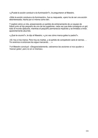 «¿Puede la acción conducir a la Iluminación?», le preguntaron al Maestro.
«Sólo la acción conduce a la Iluminación», fue su respuesta, «pero ha de ser una acción
desinteresada, hecha por sí misma como tal».
Y explicó cómo un día, presenciando un partido de entrenamiento de un equipo de
fútbol junto al hijo pequeño de uno de los jugadores, cada vez que éste conseguía un gol,
todo el mundo aplaudía, mientras el pequeño permanecía impávido y se limitaba a mirar,
aparentemente aburrido.
«¿Qué te ocurre?», le dijo el Maestro; «¿no ves cómo marca goles tu padre?».
«Sí; hoy sí los marca. Pero hoy es martes, y el partido de competición será el viernes. . .
Ya veremos si entonces los sigue marcando. . . »
Y el Maestro concluyó: «Desgraciadamente, valoramos las acciones si nos ayudan a
'marcar goles', pero no en sí mismas».
101
 
