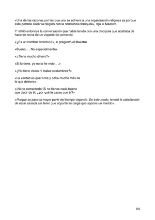 «Una de las razones por las que uno se adhiere a una organización religiosa es porque
ésta permite eludir la religión con la conciencia tranquila», dijo el Maestro.
Y refirió entonces la conversación que había tenido con una discípula que acababa de
hacerse novia de un viajante de comercio:
«¿Es un hombre atractivo?», le preguntó el Maestro.
«Bueno. . . No especialmente».
«¿Tiene mucho dinero?»
«Si lo tiene, yo no lo he visto. . .»
«¿No tiene vicios ni malas costumbres?»
«La verdad es que fuma y bebe mucho más de
lo que debiera».
«¡No te comprendo! Si no tienes nada bueno
que decir de él, ¿por qué te casas con él?»
«Porque se pasa la mayor parte del tiempo viajando. De este modo, tendré la satisfacción
de estar casada sin tener que soportar la carga que supone un marido».
104
 