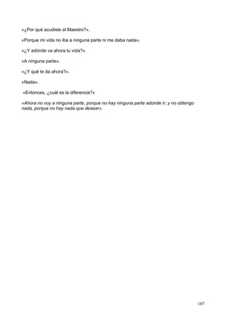 «¿Por qué acudiste al Maestro?».
«Porque mi vida no iba a ninguna parte ni me daba nada».
«¿Y adónde va ahora tu vida?».
«A ninguna parte».
«¿Y qué te da ahora?».
«Nada».
«Entonces, ¿cuál es la diferencia?»
«Ahora no voy a ninguna parte, porque no hay ninguna parte adonde ir; y no obtengo
nada, porque no hay nada que desear».
107
 