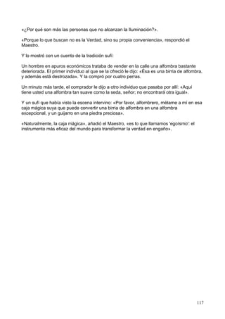 «¿Por qué son más las personas que no alcanzan la Iluminación?».
«Porque lo que buscan no es la Verdad, sino su propia conveniencia», respondió el
Maestro.
Y lo mostró con un cuento de la tradición sufí:
Un hombre en apuros económicos trataba de vender en la calle una alfombra bastante
deteriorada. El primer individuo al que se la ofreció le dijo: «Ésa es una birria de alfombra,
y además está destrozada». Y la compró por cuatro perras.
Un minuto más tarde, el comprador le dijo a otro individuo que pasaba por allí: «Aquí
tiene usted una alfombra tan suave como la seda, señor; no encontrará otra igual».
Y un sufí que había visto la escena intervino: «Por favor, alfombrero, métame a mí en esa
caja mágica suya que puede convertir una birria de alfombra en una alfombra
excepcional, y un guijarro en una piedra preciosa».
«Naturalmente, la caja mágica», añadió el Maestro, «es lo que llamamos 'egoísmo': el
instrumento más eficaz del mundo para transformar la verdad en engaño».
117
 