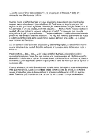 «¿Existe eso del 'amor desinteresado' ?», le preguntaron al Maestro. Y éste, en
respuesta, narró la siguiente historia:
Cuando murió, el señor Buenazo tuvo que aguardar a la puerta del cielo mientras los
ángeles examinaban los archivos referidos a él. Finalmente, el ángel encargado del
registro le miró y exclamó: «¡Esto es fabuloso! ¡Es realmente inaudito! ¡En toda tu vida no
has cometido ni un solo pecado, ni el más pequeño. . . ! jNo has hecho más que actos de
caridad! ¿En qué categoría vamos a incluirte en el cielo? Por supuesto que no en la
categoría de ángel, porque no lo eres. . . Tampoco podemos considerarte un ser humano,
porque no has tenido ni una sola debilidad. . . No hay más remedio que enviarte de nuevo
a la tierra durante un día, para que al menos puedas cometer un pecado. . . y regresar
aquí como un ser humano».
Así fue como el señor Buenazo, disgustado y totalmente perplejo, se encontró de nuevo
en una esquina de su ciudad, decidido a alejarse al menos un paso del sendero recto y
estrecho.
Pasó una hora..., dos..., tres..., y allí seguía el señor Buenazo, preguntándose qué
demonios tendría que hacer. Por eso, cuando una mujer pasó por allí y le hizo un guiño,
él reaccionó con inusitada rapidez. La mujer no era precisamente un dechado de juventud
ni de belleza, pero significaba para él su pasaporte al cielo; de modo que se fue a pasar la
noche con ella.
Cuando amaneció, el señor Buenazo miró su reloj: debía darse prisa, pues no le quedaba
más que media hora. Estaba vistiéndose a todo correr cuando, de pronto, se le heló la
sangre al escuchar cómo la buena señora le gritaba desde la cama: «i Oh, mi querido
señor Buenazo, qué inmensa obra de caridad ha hecho usted conmigo esta noche!».
119
 