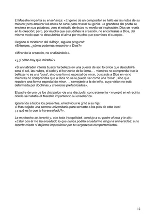 El Maestro impartía su enseñanza: «El genio de un compositor se halla en las notas de su
música; pero analizar las notas no sirve para revelar su genio. La grandeza del poeta se
encierra en sus palabras; pero el estudio de éstas no revela su inspiración. Dios se revela
en la creación; pero, por mucho que escudriñes la creación, no encontrarás a Dios, del
mismo modo que no descubrirás el alma por mucho que examines el cuerpo».
Llegado el momento del diálogo, alguien preguntó:
«Entonces, ¿cómo podemos encontrar a Dios?»
«Mirando la creación, no analizándola».
«¿ y cómo hay que mirarla?»
«Si un labrador intenta buscar la belleza en una puesta de sol, lo único que descubrirá
será el sol, las nubes, el cielo y el horizonte de la tierra. . . mientras no comprenda que la
belleza no es una 'cosa', sino una forma especial de mirar, buscarás a Dios en vano
mientras no comprendas que a Dios no se le puede ver como una 'cosa' , sino que
requiere una forma especial de mirar. . . semejante a la del niño, cuya visión no está
deformada por doctrinas y creencias prefabricadas».
El padre de uno de los discípulos -de una discípula, concretamente - irrumpió en el recinto
donde se hallaba el Maestro impartiendo su enseñanza.
Ignorando a todos los presentes, el individuo le gritó a su hija:
«i Has dejado una carrera universitaria para sentarte a los pies de este loco!
¿y qué es lo que te ha enseñado?».
La muchacha se levantó y, con toda tranquilidad, condujo a su padre afuera y le dijo:
«Estar con él me ha enseñado lo que nunca podría enseñarme ninguna universidad: a no
tenerte miedo ni dejarme impresionar por tu vergonzoso comportamiento».
12
 