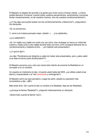 El Maestro no dejaba de recordar a la gente que vivían como si fueran robots: «¿Cómo
podéis llamaros 'humanos' cuando todos vuestros pensamientos, sentimientos y acciones
brotan mecánicamente, no de vosotros mismos, sino de vuestros condicionamientos?».
«¿Y hay algo que pueda acabar con los condicionamientos y liberarnos?», preguntaron
los discípulos.
«Sí, la conciencia».
Y, como si lo hubiera pensado mejor, añadió: «. . . y la catástrofe».
«¿La catástrofe?»
«Sí. Un inglés muy inglés me contó una vez cómo, tras naufragar su barco en mitad del
océano y nadar junto a otro inglés durante toda una hora, al fin consiguió liberarse de su
condicionamiento y hablarle al otro. . . ¡sin haberle sido presentado!»
«¿Y qué le dijo?»
«Le dijo: 'Perdóneme por dirigirme a usted sin haber sido presentados, pero ¿sabe usted
si es éste el camino para Southampton?'».
.........
El Maestro prevenía una y otra vez contra todo intento de encerrar la Realidad en un
concepto o en un nombre.
Un experto en misticismo le dijo: «Cuando usted habla del SER, ¿se refiere usted al ser
eterno y trascendente o al "ser transciente y contingente?».
El Maestro cerró sus ojos pensativo. Luego los abrió, adoptó su expresión más
encantadora y dijo: «¡Sí!».
Más tarde diría: «En cuanto le das un nombre a la Realidad, deja de ser Realidad».
«¿Aunque le llames 'Realidad'?», preguntó maliciosamente un discípulo.
«Sobre todo cuando le llaman 'eso'».
128
 