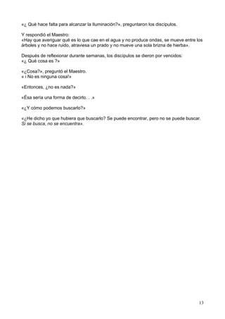«¿ Qué hace falta para alcanzar la Iluminación?», preguntaron los discípulos.
Y respondió el Maestro:
«Hay que averiguar qué es lo que cae en el agua y no produce ondas, se mueve entre los
árboles y no hace ruido, atraviesa un prado y no mueve una sola brizna de hierba».
Después de reflexionar durante semanas, los discípulos se dieron por vencidos:
«¿ Qué cosa es ?»
«¿Cosa?», preguntó el Maestro.
« i No es ninguna cosa!»
«Entonces, ¿no es nada?»
«Ésa sería una forma de decirlo. . .»
«¿Y cómo podemos buscarlo?»
«¿He dicho yo que hubiera que buscarlo? Se puede encontrar, pero no se puede buscar.
Si se busca, no se encuentra».
13
 