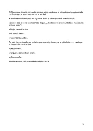 El Maestro no discutía con nadie, porque sabía que lo que el «discutidor» buscaba era la
confirmación de sus creencias, no la Verdad.
Y en cierta ocasión mostró del siguiente modo el valor que tiene una discusión:
«Cuando cae al suelo una rebanada de pan, ¿dónde queda el lado untado de mantequilla:
arriba o abajo?»
«Abajo, naturalmente».
«No señor; arriba».
«Hagamos la prueba».
Se untó de mantequilla por un lado una rebanada de pan, se arrojó al aire. . . y cayó con
la mantequilla hacia arriba.
«¡He ganado!».
«Porque he cometido un error».
«¿Qué error?».
«Evidentemente, he untado el lado equivocado».
130
 