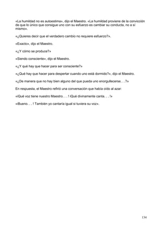 «La humildad no es autoestima», dijo el Maestro. «La humildad proviene de la convicción
de que lo único que consigue uno con su esfuerzo es cambiar su conducta, no a sí
mismo».
«¿Quieres decir que el verdadero cambio no requiere esfuerzo?».
«Exacto», dijo el Maestro.
«¿Y cómo se produce?»
«Siendo consciente», dijo el Maestro.
«¿Y qué hay que hacer para ser consciente?»
«¿Qué hay que hacer para despertar cuando uno está dormido?», dijo el Maestro.
«¿De manera que no hay bien alguno del que pueda uno enorgullecerse. . .?»
En respuesta, el Maestro refirió una conversación que había oído al azar:
«iQué voz tiene nuestro Maestro. . . ! iQué divinamente canta. . . !»
«iBueno. . . ! También yo cantaría igual si tuviera su voz».
134
 