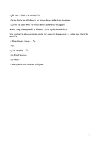 «¿Es fácil o difícil la Iluminación?»
«Es tan fácil y tan difícil como ver lo que tienes delante de los ojos».
«¿Cómo va a ser difícil ver lo que tienes delante de los ojos?»
A esta pregunta respondió el Maestro con la siguiente anécdota:
Una muchacha, al encontrarse un día con su novio, le preguntó: «¿Notas algo diferente
en mí?».
«¿El vestido es nuevo. . . ?».
«No».
«¿Los zapatos. . . ?».
«No. Es otra cosa».
«Me rindo».
«Llevo puesta una máscara anti-gas».
141
 
