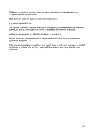El Maestro explicaba a sus discípulos que alcanzarían la Iluminación el día en que
consiguieran mirar sin interpretar.
Ellos quisieron saber en qué consistía mirar interpretando.
Y el Maestro lo explicó así:
Dos peones camineros católicos se hallaban trabajando justamente delante de un burdel
cuando, de pronto, vieron cómo un rabino se deslizaba furtivamente en la casa.
«¿Qué vas a esperar de un rabino?», se dijeron el uno al otro.
Al cabo de un rato, el que entró fue un pastor protestante. Ellos no se sorprendieron:
«¿Qué vas a esperar. . .?».
Entonces apareció el párroco católico, que, cubriéndose el rostro con una capa, se deslizó
también en el edificio. «Es terrible, ¿no crees? Una de las chicas debe de estar muy
enferma».
143
 