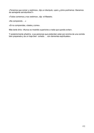 «Tenemos que comer y vestimos», dijo un discípulo; «pero ¿cómo podríamos liberamos
de semejante servidumbre?»
«Todos comemos y nos vestimos», dijo el Maestro.
«No comprendo. . .»
«Si no comprendes, vístete y come».
Más tarde diría: «Nunca os mostréis superiores a nada que queráis evitar».
Y posteriormente añadiría: «Las personas que pretenden estar por encima de una comida
bien preparada y de un traje bien cortado. . . son dementes espirituales».
152
 