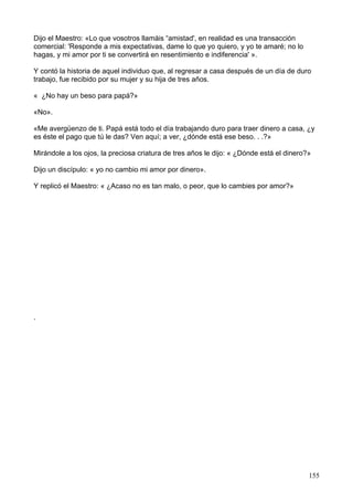 Dijo el Maestro: «Lo que vosotros llamáis “amistad', en realidad es una transacción
comercial: 'Responde a mis expectativas, dame lo que yo quiero, y yo te amaré; no lo
hagas, y mi amor por ti se convertirá en resentimiento e indiferencia' ».
Y contó la historia de aquel individuo que, al regresar a casa después de un día de duro
trabajo, fue recibido por su mujer y su hija de tres años.
« ¿No hay un beso para papá?»
«No».
«Me avergüenzo de ti. Papá está todo el día trabajando duro para traer dinero a casa, ¿y
es éste el pago que tú le das? Ven aquí; a ver, ¿dónde está ese beso. . .?»
Mirándole a los ojos, la preciosa criatura de tres años le dijo: « ¿Dónde está el dinero?»
Dijo un discípulo: « yo no cambio mi amor por dinero».
Y replicó el Maestro: « ¿Acaso no es tan malo, o peor, que lo cambies por amor?»
.
155
 