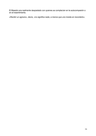 El Maestro era realmente despiadado con quienes se complacían en la autocompasión o
en el resentimiento.
«Recibir un agravio», decía, «no significa nada, a menos que uno insista en recordarlo».
16
 