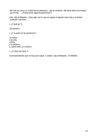 «Mi vida es como un cristal hecho pedazos», dijo el visitante. «Mi alma está corrompida
por el mal. . . ¿Puedo tener alguna esperanza?»
«Sí», dijo el Maestro. «Hay algo con lo que se repara cualquier cosa rota y se limpia
cualquier mancha».
« ¿Y qué es ?»
«El perdón».
« ¿Y a quién he de perdonar?»
«A todos:
a la vida,
a Dios,
a tu prójimo...
y, sobre todo, a ti mismo».
« ¿Y cómo se hace ?»
«Comprendiendo que no hay que culpar a nadie», dijo el Maestro, «A NADIE».
164
 