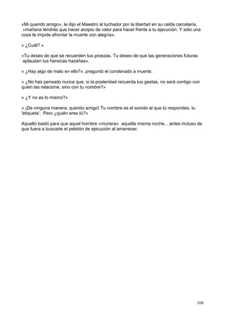 «Mi querido amigo», le dijo el Maestro al luchador por la libertad en su celda carcelaria,
«mañana tendrás que hacer acopio de valor para hacer frente a tu ejecución. Y sólo una
cosa te impide afrontar la muerte con alegría».
« ¿Cuál? »
«Tu deseo de que se recuerden tus proezas. Tu deseo de que las generaciones futuras
aplaudan tus heroicas hazañas».
« ¿Hay algo de malo en ello?», preguntó el condenado a muerte.
« ¿No has pensado nunca que, si la posteridad recuerda tus gestas, no será contigo con
quien las relacione, sino con tu nombre?»
« ¿Y no es lo mismo?»
« ¡De ninguna manera, querido amigo! Tu nombre es el sonido al que tú respondes, tu
'etiqueta'. Pero ¿quién eres tú?»
Aquello bastó para que aquel hombre «muriera» aquella misma noche... antes incluso de
que fuera a buscarle el pelotón de ejecución al amanecer.
168
 