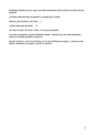 El Maestro hablaba de una mujer que había presentado ante la policía una denuncia por
violación.
«¿Puede usted describir al agresor?», le preguntó un oficial.
«Bueno, para empezar, era idiota. . . »
«¿Dice usted que era idiota. . . ?»
«Sí, eso he dicho. No tenía ni idea, i Y tuve que ayudarle!»
Las risas se acallaron cuando el Maestro añadió: «Siempre que os sintáis ofendidos,
mirad si no habéis ayudado al ofensor».
Aquello suscitó un rumor de protestas, por lo que el Maestro prosiguió: «¿Acaso puede
alguien ofenderte si te niegas a admitir la ofensa?»
17
 