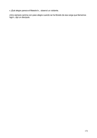 « ¡Qué alegre parece el Maestro!», observó un visitante.
«Uno siempre camina con paso alegre cuando se ha librado de esa carga que llamamos
'ego'», dijo un discípulo.
172
 