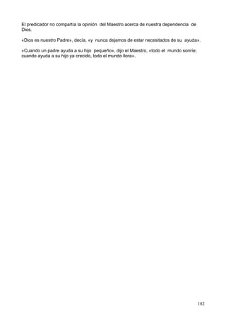 El predicador no compartía la opinión del Maestro acerca de nuestra dependencia de
Dios.
«Dios es nuestro Padre», decía, «y nunca dejamos de estar necesitados de su ayuda».
«Cuando un padre ayuda a su hijo pequeño», dijo el Maestro, «todo el mundo sonríe;
cuando ayuda a su hijo ya crecido, todo el mundo llora».
182
 