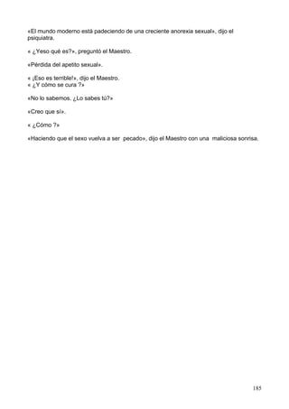 «El mundo moderno está padeciendo de una creciente anorexia sexual», dijo el
psiquiatra.
« ¿Yeso qué es?», preguntó el Maestro.
«Pérdida del apetito sexual».
« ¡Eso es terrible!», dijo el Maestro.
« ¿Y cómo se cura ?»
«No lo sabemos. ¿Lo sabes tú?»
«Creo que sí».
« ¿Cómo ?»
«Haciendo que el sexo vuelva a ser pecado», dijo el Maestro con una maliciosa sonrisa.
185
 