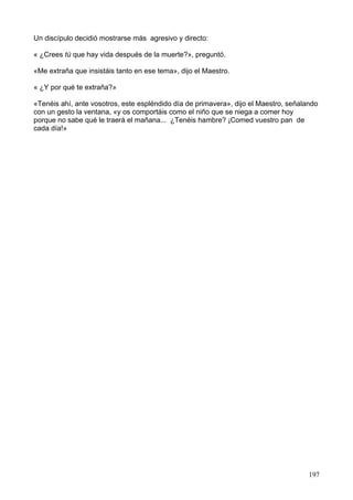 Un discípulo decidió mostrarse más agresivo y directo:
« ¿Crees tú que hay vida después de la muerte?», preguntó.
«Me extraña que insistáis tanto en ese tema», dijo el Maestro.
« ¿Y por qué te extraña?»
«Tenéis ahí, ante vosotros, este espléndido día de primavera», dijo el Maestro, señalando
con un gesto la ventana, «y os comportáis como el niño que se niega a comer hoy
porque no sabe qué le traerá el mañana... ¿Tenéis hambre? ¡Comed vuestro pan de
cada día!»
197
 