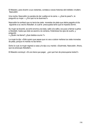 El Maestro, para divertir a sus visitantes, contaba a veces historias del inefable «mullah»
Nasruddin:
Una noche, Nasruddin no paraba de dar vueltas en la cama. « ¿Qué te pasa?», le
preguntó su mujer. « ¿Por qué no te duermes?»
Nasruddin le confesó que no tenía las siete monedas de plata que debía pagarle al día
siguiente a su vecino Abdullah, lo cual le preocupaba tanto que le impedía dormir.
Su mujer se levantó, se echó encima una bata, salió a la calle y se puso a llamar a gritos
a Abdullah, hasta que éste se asomó a la ventana, frotándose los ojos de sueño, y
preguntó:
« ¿Quién me llama? ¿Qué diablos ocurre ?»
La mujer le dijo: «Sólo quiero que sepas que no vas a cobrar mañana tus siete monedas
de plata, porque mi marido no las tiene».
Dicho lo cual, la mujer regresó a casa y le dijo a su marido: «Duérmete, Nasruddin. Ahora,
que se preocupe Abdullah».
El Maestro concluyó: «Si uno tiene que pagar, ¿por qué han de preocuparse todos?»
198
 