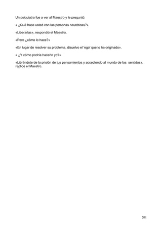 Un psiquiatra fue a ver al Maestro y le preguntó:
« ¿Qué hace usted con las personas neuróticas?»
«Liberarlas», respondió el Maestro.
«Pero ¿cómo lo hace?»
«En lugar de resolver su problema, disuelvo el 'ego' que lo ha originado».
« ¿Y cómo podría hacerlo yo?»
«Librándote de la prisión de tus pensamientos y accediendo al mundo de los sentidos»,
replicó el Maestro.
201
 