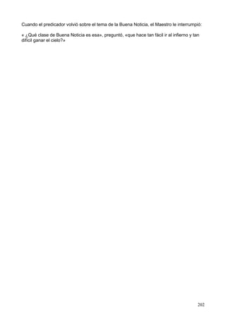 Cuando el predicador volvió sobre el tema de la Buena Noticia, el Maestro le interrumpió:
« ¿Qué clase de Buena Noticia es esa», preguntó, «que hace tan fácil ir al infierno y tan
difícil ganar el cielo?»
202
 