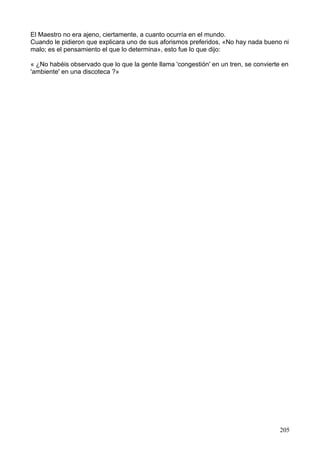 El Maestro no era ajeno, ciertamente, a cuanto ocurría en el mundo.
Cuando le pidieron que explicara uno de sus aforismos preferidos, «No hay nada bueno ni
malo; es el pensamiento el que lo determina», esto fue lo que dijo:
« ¿No habéis observado que lo que la gente llama 'congestión' en un tren, se convierte en
'ambiente' en una discoteca ?»
205
 